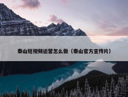 泰山短视频运营怎么做（泰山官方宣传片）