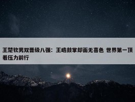 王楚钦男双晋级八强：王皓鼓掌却面无喜色 世界第一顶着压力前行