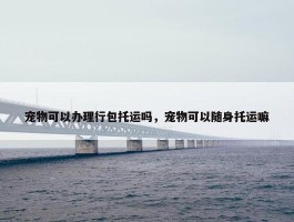 宠物可以办理行包托运吗，宠物可以随身托运嘛