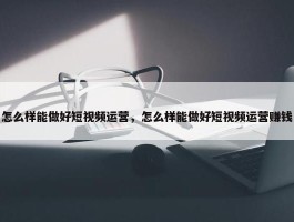 怎么样能做好短视频运营，怎么样能做好短视频运营赚钱