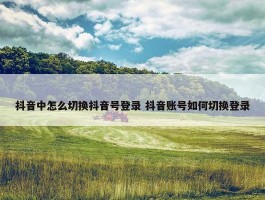 抖音中怎么切换抖音号登录 抖音账号如何切换登录