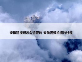 安徽短视频怎么运营的 安徽视频拍摄的过程