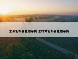 怎么能抖音直播带货 怎样才能抖音直播带货