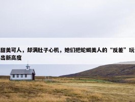 甜美可人，却满肚子心机，她们把蛇蝎美人的“反差”玩出新高度