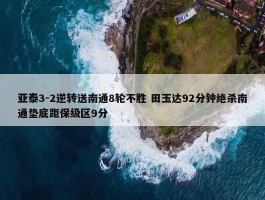 亚泰3-2逆转送南通8轮不胜 田玉达92分钟绝杀南通垫底距保级区9分