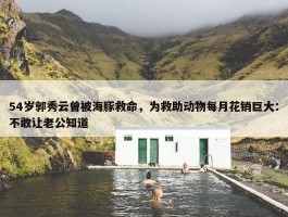 54岁郭秀云曾被海豚救命，为救助动物每月花销巨大：不敢让老公知道