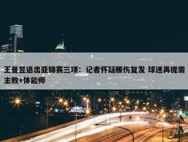 王曼昱退出亚锦赛三项：记者怀疑腰伤复发 球迷再提需主教+体能师