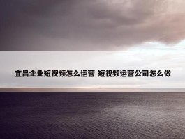 宜昌企业短视频怎么运营 短视频运营公司怎么做