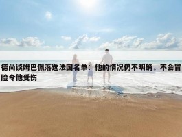 德尚谈姆巴佩落选法国名单：他的情况仍不明确，不会冒险令他受伤