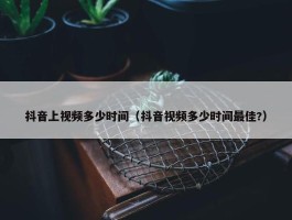 抖音上视频多少时间（抖音视频多少时间最佳?）