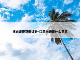 病态宠爱豆瓣评分-江忍吻碑是什么意思