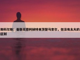 斯科尔斯：曼联买德利赫特来顶替马奎尔，但没有太大的区别