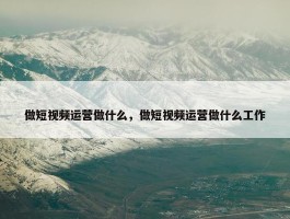 做短视频运营做什么，做短视频运营做什么工作