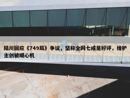 陆川回应《749局》争议，坚称全网七成是好评，维护主创被嘲心机