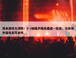 张本美和大溃败！0-3输国乒陪练遭遇一轮游，父亲场外指导无可奈何