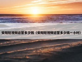 安阳短视频运营多少钱（安阳短视频运营多少钱一小时）