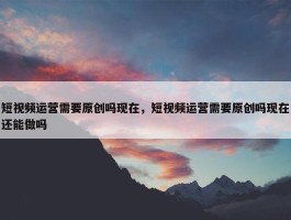 短视频运营需要原创吗现在，短视频运营需要原创吗现在还能做吗