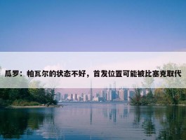 瓜罗：帕瓦尔的状态不好，首发位置可能被比塞克取代