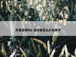 抖音怎样约x 在抖音怎么约女孩子