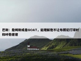 巴斯：詹姆斯或是GOAT，能理解他不让布朗尼打球时称呼他爸爸