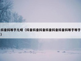 抖音抖等于几呀（抖音抖音抖音抖音抖音抖音抖等于等于）