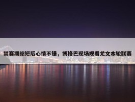 禁赛期缩短后心情不错，博格巴现场观看尤文本轮联赛