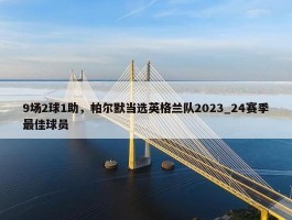 9场2球1助，帕尔默当选英格兰队2023_24赛季最佳球员