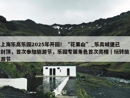 上海乐高乐园2025年开园！“花果山”_乐高城堡已封顶，首次参加旅游节，乐园专属角色首次亮相｜玩转旅游节