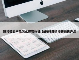 短视频卖产品怎么运营赚钱 如何利用短视频销售产品