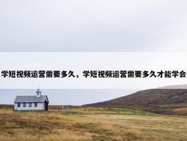 学短视频运营需要多久，学短视频运营需要多久才能学会