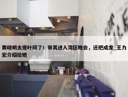 黄晓明太宠叶珂了！带其进入湾区晚会，还把成龙_王力宏介绍给她