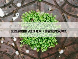 度假游轮排行榜谁更大（游轮度假多少钱）