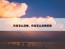 抖音怎么忽略，抖音怎么忽略更新