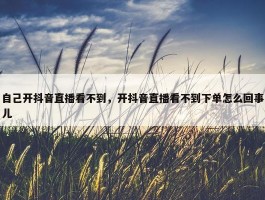 自己开抖音直播看不到，开抖音直播看不到下单怎么回事儿