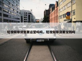 短视频带货需要运营吗吗，短视频带货要交钱吗