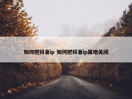 如何把抖音ip 如何把抖音ip属地关闭