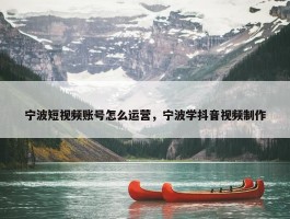 宁波短视频账号怎么运营，宁波学抖音视频制作