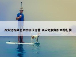 西安短视频怎么拍摄代运营 西安短视频公司排行榜