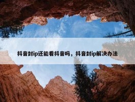 抖音封ip还能看抖音吗，抖音封ip解决办法