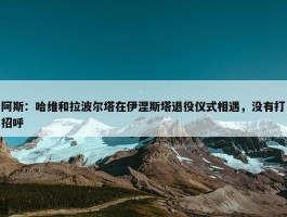 阿斯：哈维和拉波尔塔在伊涅斯塔退役仪式相遇，没有打招呼