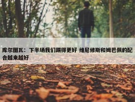 库尔图瓦：下半场我们踢得更好 维尼修斯和姆巴佩的配合越来越好