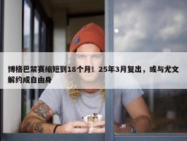 博格巴禁赛缩短到18个月！25年3月复出，或与尤文解约成自由身