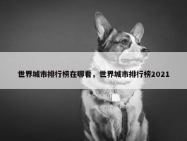 世界城市排行榜在哪看，世界城市排行榜2021