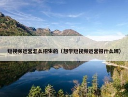 短视频运营怎么招生的（想学短视频运营报什么班）