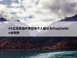 PS之父称当时索尼每个人都认为PlayStation会失败