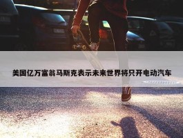 美国亿万富翁马斯克表示未来世界将只开电动汽车