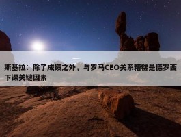 斯基拉：除了成绩之外，与罗马CEO关系糟糕是德罗西下课关键因素