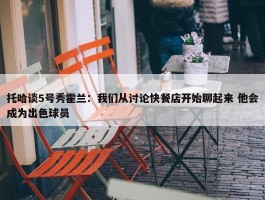 托哈谈5号秀霍兰：我们从讨论快餐店开始聊起来 他会成为出色球员