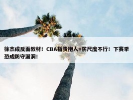 徐杰成反面教材！CBA指责抱人+防尺度不行！下赛季恐成防守漏洞！