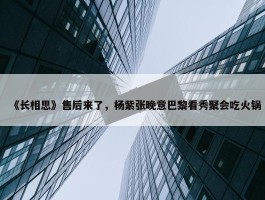 《长相思》售后来了，杨紫张晚意巴黎看秀聚会吃火锅